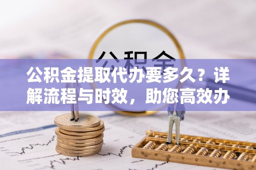 西吉公积金提取代办要多久？详解流程与时效，助您高效办理