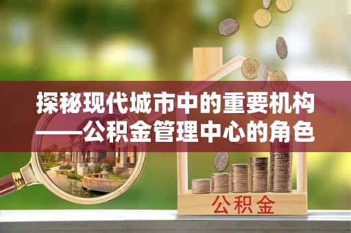 西吉探秘现代城市中的重要机构——公积金管理中心的角色与使命