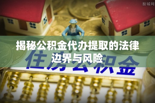 西吉揭秘公积金代办提取的法律边界与风险