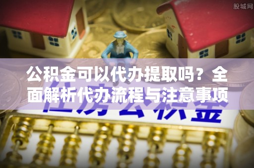 西吉公积金可以代办提取吗？全面解析代办流程与注意事项